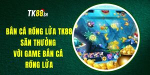 Bắn Cá Rồng Lửa TK88 - Săn Thưởng Với Game Bắn Cá Rồng Lửa
